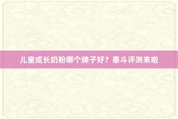儿童成长奶粉哪个牌子好？泰斗评测来啦